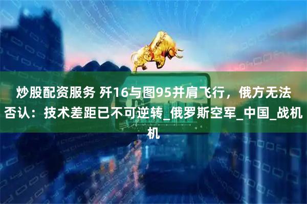 炒股配资服务 歼16与图95并肩飞行，俄方无法否认：技术差距已不可逆转_俄罗斯空军_中国_战机