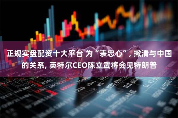 正规实盘配资十大平台 为“表忠心”, 撇清与中国的关系, 英特尔CEO陈立武将会见特朗普