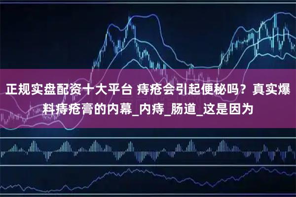 正规实盘配资十大平台 痔疮会引起便秘吗？真实爆料痔疮膏的内幕_内痔_肠道_这是因为