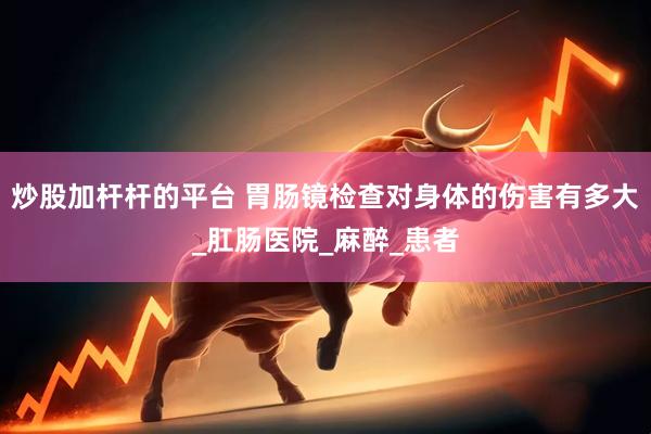 炒股加杆杆的平台 胃肠镜检查对身体的伤害有多大_肛肠医院_麻醉_患者