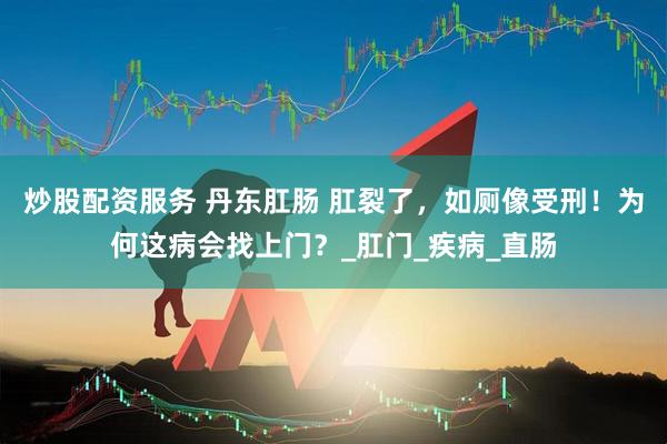 炒股配资服务 丹东肛肠 肛裂了，如厕像受刑！为何这病会找上门？_肛门_疾病_直肠