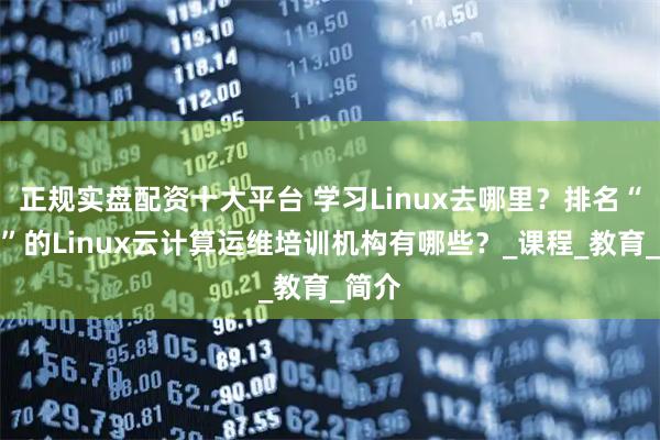 正规实盘配资十大平台 学习Linux去哪里？排名“前六”的Linux云计算运维培训机构有哪些？_课程_教育_简介