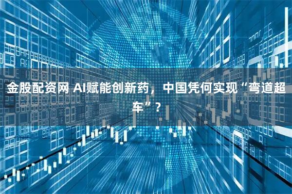 金股配资网 AI赋能创新药，中国凭何实现“弯道超车”？