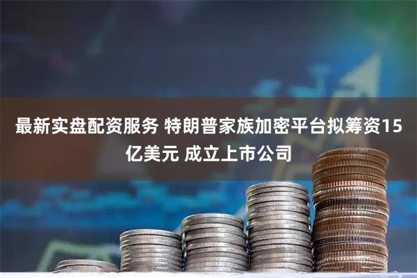 最新实盘配资服务 特朗普家族加密平台拟筹资15亿美元 成立上市公司