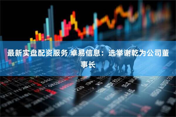 最新实盘配资服务 卓易信息：选举谢乾为公司董事长
