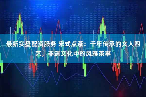 最新实盘配资服务 宋式点茶：千年传承的文人四艺，非遗文化中的风雅茶事