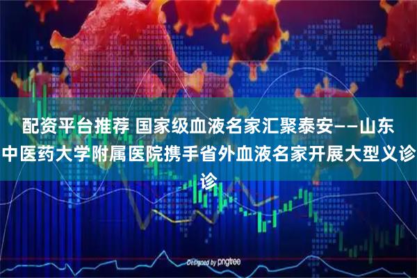 配资平台推荐 国家级血液名家汇聚泰安——山东中医药大学附属医院携手省外血液名家开展大型义诊