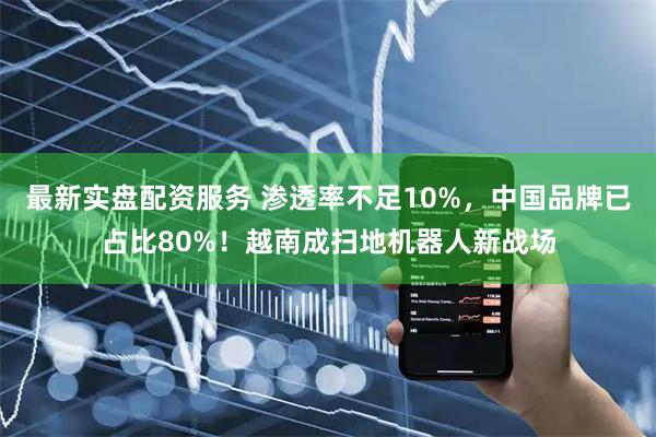 最新实盘配资服务 渗透率不足10%,中国品牌已占比80%!越南成扫地机器人新战场