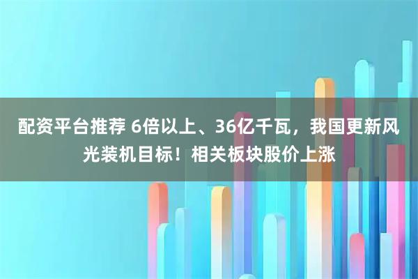 配资平台推荐 6倍以上、36亿千瓦，我国更新风光装机目标！相关板块股价上涨