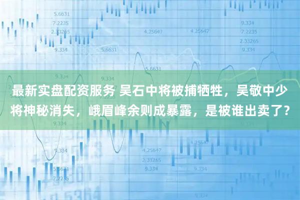 最新实盘配资服务 吴石中将被捕牺牲,吴敬中少将神秘消失,峨眉峰余则成暴露,是被谁出卖了?