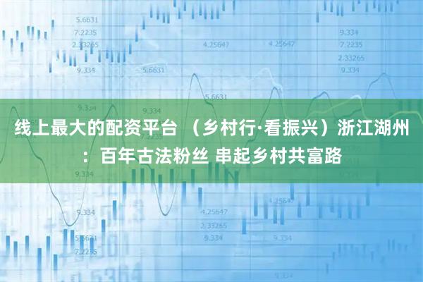 线上最大的配资平台 (乡村行·看振兴)浙江湖州:百年古法粉丝 串起乡村共富路