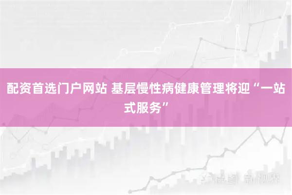 配资首选门户网站 基层慢性病健康管理将迎“一站式服务”