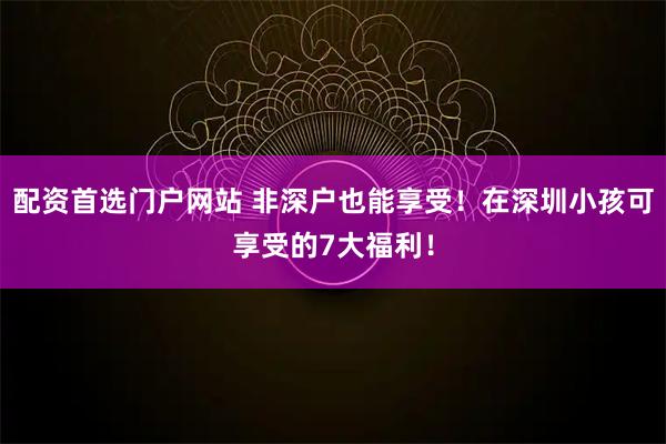 配资首选门户网站 非深户也能享受！在深圳小孩可享受的7大福利！