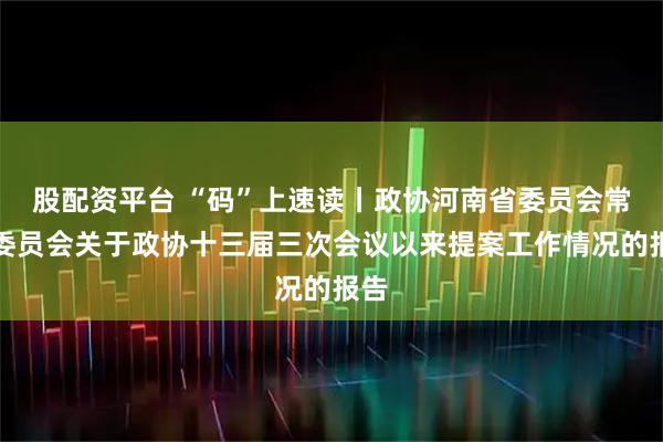 股配资平台 “码”上速读丨政协河南省委员会常务委员会关于政协十三届三次会议以来提案工作情况的报告