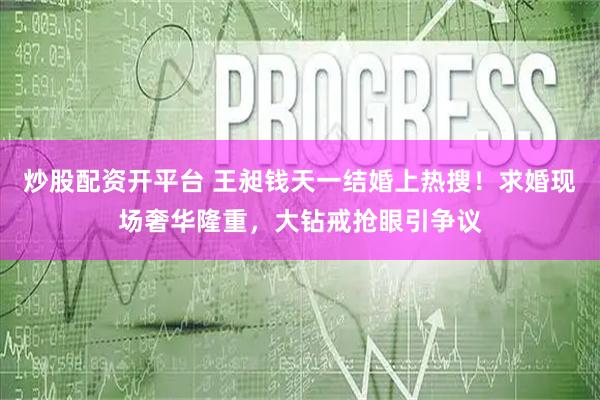 炒股配资开平台 王昶钱天一结婚上热搜！求婚现场奢华隆重，大钻戒抢眼引争议