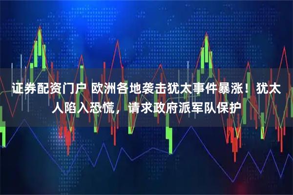证券配资门户 欧洲各地袭击犹太事件暴涨！犹太人陷入恐慌，请求政府派军队保护