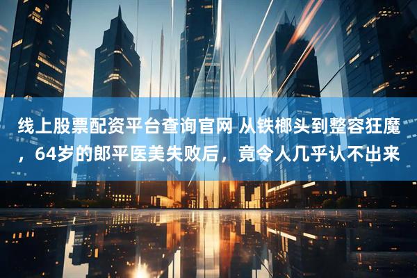 线上股票配资平台查询官网 从铁榔头到整容狂魔,64岁的郎平医美失败后,竟令人几乎认不出来