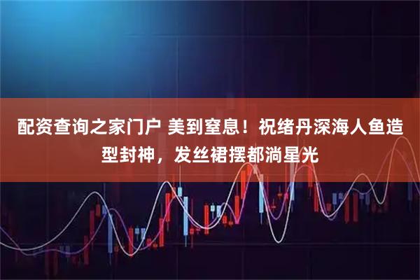 配资查询之家门户 美到窒息！祝绪丹深海人鱼造型封神，发丝裙摆都淌星光