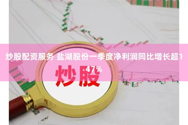 炒股配资服务 盐湖股份一季度净利润同比增长超147%