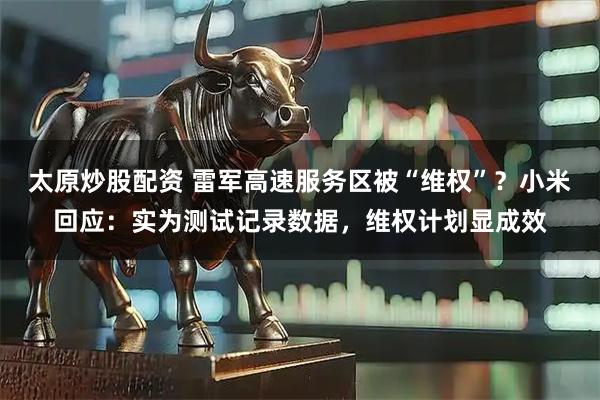 太原炒股配资 雷军高速服务区被“维权”？小米回应：实为测试记录数据，维权计划显成效