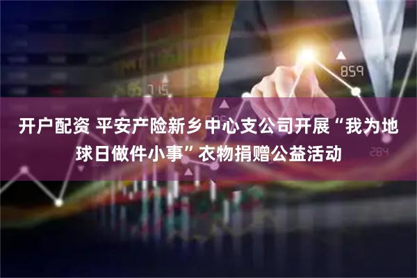 开户配资 平安产险新乡中心支公司开展“我为地球日做件小事”衣物捐赠公益活动