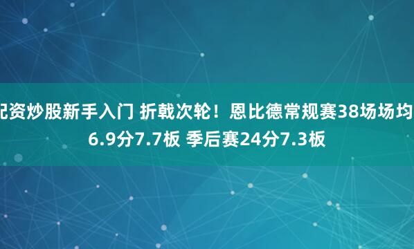 配资炒股新手入门 折戟次轮！恩比德常规赛38场场均26.9分7.7板 季后赛24分7.3板