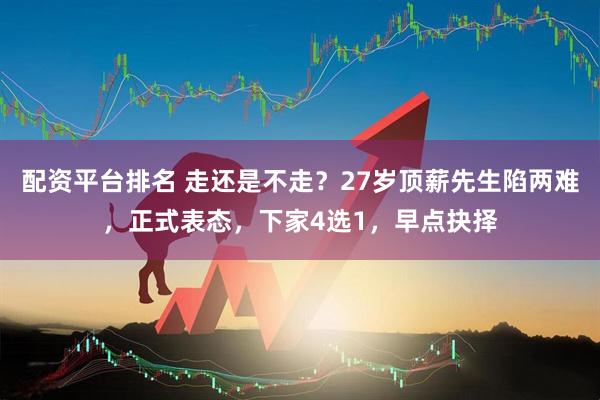 配资平台排名 走还是不走？27岁顶薪先生陷两难，正式表态，下家4选1，早点抉择