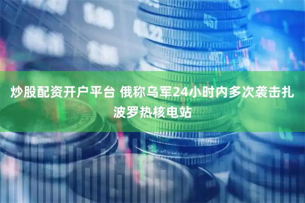 炒股配资开户平台 俄称乌军24小时内多次袭击扎波罗热核电站