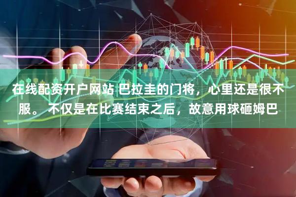 在线配资开户网站 巴拉圭的门将，心里还是很不服。 不仅是在比赛结束之后，故意用球砸姆巴
