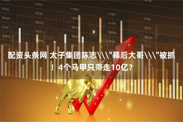 配资头条网 太子集团陈志\＂幕后大哥\＂被抓！4个马甲只带走10亿？