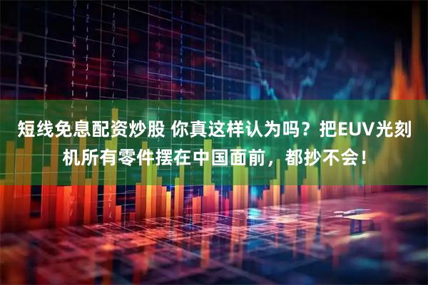 短线免息配资炒股 你真这样认为吗？把EUV光刻机所有零件摆在中国面前，都抄不会！