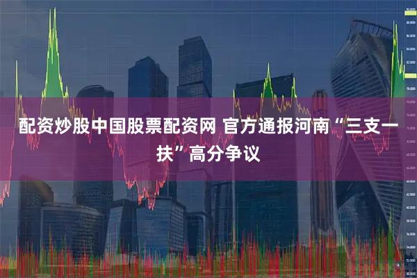 配资炒股中国股票配资网 官方通报河南“三支一扶”高分争议