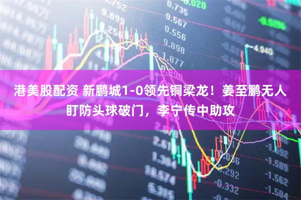 港美股配资 新鹏城1-0领先铜梁龙！姜至鹏无人盯防头球破门，李宁传中助攻