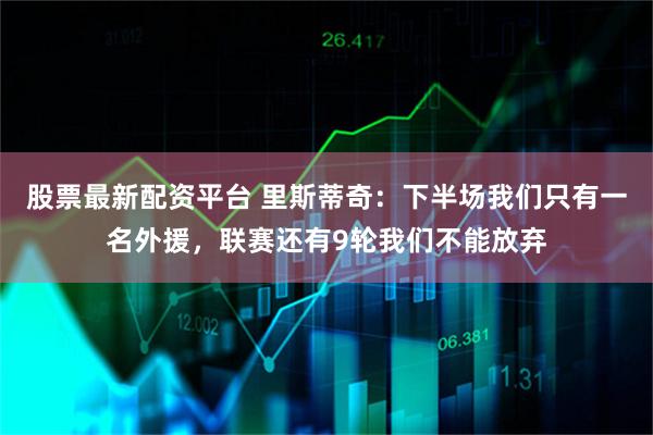 股票最新配资平台 里斯蒂奇：下半场我们只有一名外援，联赛还有9轮我们不能放弃