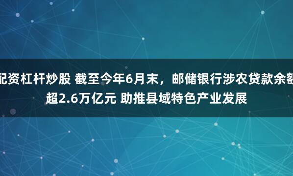 配资杠杆炒股 截至今年6月末，邮储银行涉农贷款余额超2.6万亿元 助推县域特色产业发展