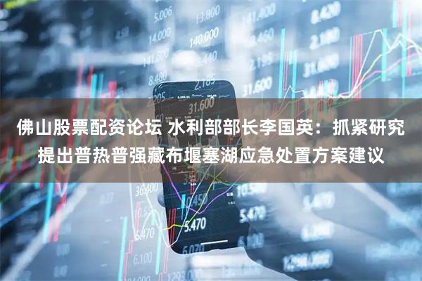 佛山股票配资论坛 水利部部长李国英：抓紧研究提出普热普强藏布堰塞湖应急处置方案建议