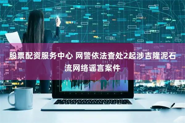 股票配资服务中心 网警依法查处2起涉吉隆泥石流网络谣言案件