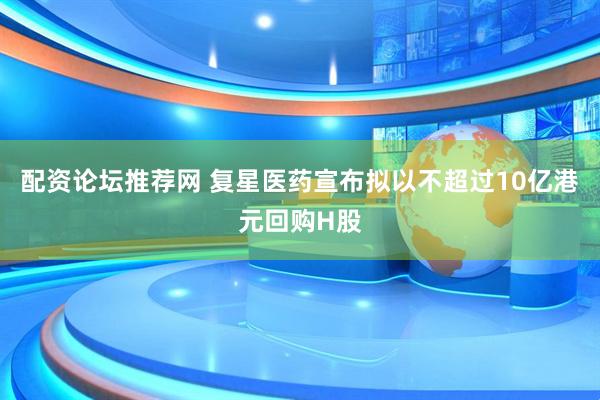 配资论坛推荐网 复星医药宣布拟以不超过10亿港元回购H股