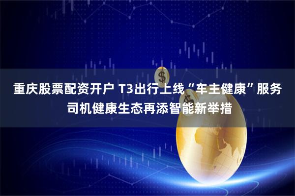 重庆股票配资开户 T3出行上线“车主健康”服务 司机健康生态再添智能新举措