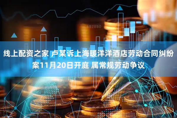 线上配资之家 卢某诉上海暖洋洋酒店劳动合同纠纷案11月20日开庭 属常规劳动争议
