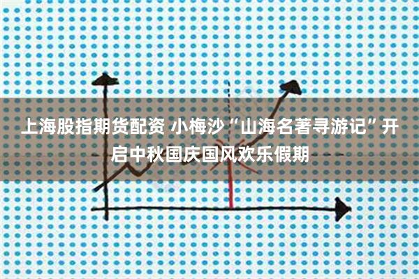 上海股指期货配资 小梅沙“山海名著寻游记”开启中秋国庆国风欢乐假期
